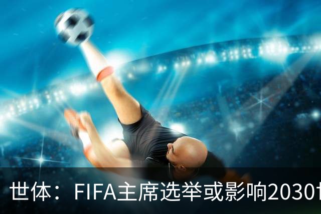 世体：FIFA主席选举或影响2030世界杯决赛举办地