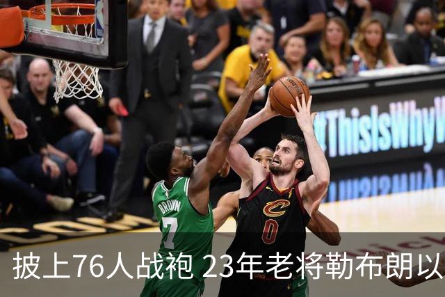 披上76人战袍 23年老将勒布朗以极小合同签约为第五冠最后冲刺